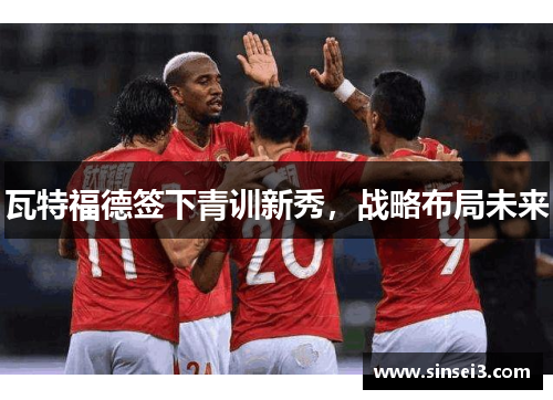 瓦特福德签下青训新秀，战略布局未来